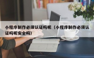 普洱小程序制作必须认证吗呢（小程序制作必须认证吗呢安全吗）