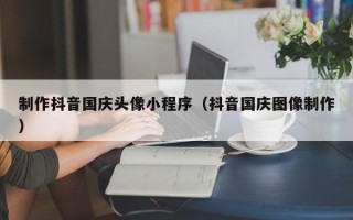 普洱制作抖音国庆头像小程序（抖音国庆图像制作）