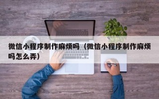 普洱微信小程序制作麻烦吗（微信小程序制作麻烦吗怎么弄）