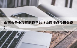 普洱山西头条小程序制作平台（山西视点今日头条）